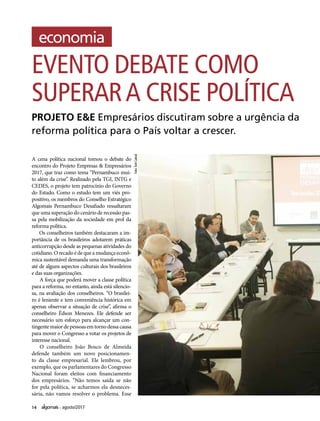 14 agosto/2017
A cena política nacional tomou o debate do
encontro do Projeto Empresas & Empresários
2017, que traz como tema “Pernambuco mui-
to além da crise”. Realizado pela TGI, INTG e
CEDES, o projeto tem patrocínio do Governo
do Estado. Como o estudo tem um viés pro-
positivo, os membros do Conselho Estratégico
Algomais Pernambuco Desafiado ressaltaram
que uma superação do cenário de recessão pas-
sa pela mobilização da sociedade em prol da
reforma política.
Os conselheiros também destacaram a im-
portância de os brasileiros adotarem práticas
anticorrupção desde as pequenas atividades do
cotidiano. O recado é de que a mudança econô-
mica sustentável demanda uma transformação
até de alguns aspectos culturais dos brasileiros
e das suas organizações.
A força que poderá mover a classe política
para a reforma, no entanto, ainda está silencio-
sa, na avaliação dos conselheiros. “O brasilei-
ro é leniente e tem conveniência histórica em
apenas observar a situação de crise”, afirma o
conselheiro Édson Menezes. Ele defende ser
necessário um esforço para alcançar um con-
tingente maior de pessoas em torno dessa causa
para mover o Congresso a votar os projetos de
interesse nacional.
O conselheiro João Bosco de Almeida
defende também um novo posicionamen-
to da classe empresarial. Ele lembrou, por
exemplo, que os parlamentares do Congresso
Nacional foram eleitos com financiamento
dos empresários. “Não temos saída se não
for pela política, se acharmos ela desneces-
sária, não vamos resolver o problema. Esse
EVENTO DEBATE COMO
SUPERARA CRISE POLÍTICA
PROJETO E&E Empresários discutiram sobre a urgência da
reforma política para o País voltar a crescer.Foto:TomCabral
 