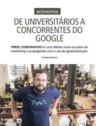 DE UNIVERSITÁRIOSA
CONCORRENTES DO
GOOGLE
PERFIL CORPORATIVO In Loco Media inova no setor de
marketing e propaganda com o uso de geolocalização.
Foto:TomCabral
Por Rafael Dantas
24 agosto/2017
Eduardo Martins, sócio da
In Loco Media, revela a
trajetória de crescimento
explosivo da empresa,
que prospecta triplicar o
faturamento em 2017.
 