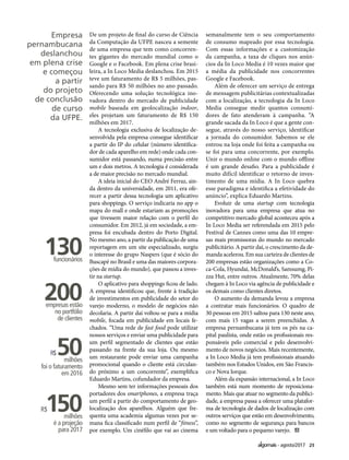 25agosto/2017
Empresa
pernambucana
deslanchou
em plena crise
e começou
a partir
do projeto
de conclusão
de curso
da UFPE.
De um projeto de final do curso de Ciência
da Computação da UFPE nasceu a semente
de uma empresa que tem como concorren-
tes gigantes do mercado mundial como o
Google e o Facebook. Em plena crise brasi-
leira, a In Loco Media deslanchou. Em 2015
teve um faturamento de R$ 5 milhões, pas-
sando para R$ 50 milhões no ano passado.
Oferecendo uma solução tecnológica ino-
vadora dentro do mercado de publicidade
mobile baseada em geolocalização indoor,
eles projetam um faturamento de R$ 150
milhões em 2017.
A tecnologia exclusiva de localização de-
senvolvida pela empresa consegue identificar
a partir do IP do celular (número identifica-
dor de cada aparelho em rede) onde cada con-
sumidor está passando, numa precisão entre
um e dois metros. A tecnologia é considerada
a de maior precisão no mercado mundial.
A ideia inicial do CEO André Ferraz, ain-
da dentro da universidade, em 2011, era ofe-
recer a partir dessa tecnologia um aplicativo
para shoppings. O serviço indicaria no app o
mapa do mall e onde estariam as promoções
que tivessem maior relação com o perfil do
consumidor. Em 2012, já em sociedade, a em-
presa foi encubada dentro do Porto Digital.
No mesmo ano, a partir da publicação de uma
reportagem em um site especializado, surgiu
o interesse do grupo Naspers (que é sócio do
Buscapé no Brasil e uma das maiores corpora-
ções de mídia do mundo), que passou a inves-
tir na startup.
O aplicativo para shoppings ficou de lado.
A empresa identificou que, frente à tradição
de investimentos em publicidade do setor do
varejo moderno, o modelo de negócios não
decolaria. A partir daí voltou-se para a mídia
mobile, focada em publicidade em locais fe-
chados. “Uma rede de fast food pode utilizar
nossos serviços e enviar uma publicidade para
um perfil segmentado de clientes que estão
passando na frente da sua loja. Ou mesmo
um restaurante pode enviar uma campanha
promocional quando o cliente está circulan-
do próximo a um concorrente”, exemplifica
Eduardo Martins, cofundador da empresa.
Mesmo sem ter informações pessoais dos
portadores dos smartphones, a empresa traça
um perfil a partir do comportamento de geo-
localização dos aparelhos. Alguém que fre-
quenta uma academia algumas vezes por se-
mana fica classificado num perfil de “fitness”,
por exemplo. Um cinéfilo que vai ao cinema
semanalmente tem o seu comportamento
de consumo mapeado por essa tecnologia.
Com essas informações e a customização
da campanha, a taxa de cliques nos anún-
cios da In Loco Media é 10 vezes maior que
a média da publicidade nos concorrentes
Google e Facebook.
Além de oferecer um serviço de entrega
de mensagem publicitárias contextualizadas
com a localização, a tecnologia da In Loco
Media consegue medir quantos consumi-
dores de fato atenderam à campanha. “A
grande sacada da In Loco é que a gente con-
segue, através do nosso serviço, identificar
a jornada do consumidor. Sabemos se ele
entrou na loja onde foi feita a campanha ou
se foi para uma concorrente, por exemplo.
Unir o mundo online com o mundo offline
é um grande desafio. Para a publicidade é
muito difícil identificar o retorno de inves-
timento de uma mídia. A In Loco quebra
esse paradigma e identifica a efetividade do
anúncio”, explica Eduardo Martins.
Evoluir de uma startup com tecnologia
inovadora para uma empresa que atua no
competitivo mercado global aconteceu após a
In Loco Media ser referendada em 2015 pelo
Festival de Cannes como uma das 10 empre-
sas mais promissoras do mundo no mercado
publicitário. A partir daí, o crescimento da de-
manda acelerou. Em sua carteira de clientes de
200 empresas estão organizações como a Co-
ca-Cola, Hyundai, McDonald’s, Samsumg, Pi-
zza Hut, entre outros. Atualmente, 70% delas
chegam à In Loco via agência de publicidade e
os demais como clientes diretos.
O aumento da demanda levou a empresa
a contratar mais funcionários. O quadro de
30 pessoas em 2015 saltou para 130 neste ano,
com mais 15 vagas a serem preenchidas. A
empresa pernambucana já tem os pés na ca-
pital paulista, onde estão os profissionais res-
ponsáveis pelo comercial e pelo desenvolvi-
mento de novos negócios. Mais recentemente,
a In Loco Media já tem profissionais atuando
também nos Estados Unidos, em São Francis-
co e Nova Iorque.
Além da expansão internacional, a In Loco
também está num momento de reposiciona-
mento. Mais que atuar no segmento da publici-
dade, a empresa passa a oferecer uma platafor-
ma de tecnologia de dados de localização com
outros serviços que estão em desenvolvimento,
como no segmento de segurança para bancos
e um voltado para o pequeno varejo.
130funcionários
200empresas estão
no portfólio
de clientes
R$50milhões
foi o faturamento
em 2016
R$150milhões
é a projeção
para 2017
 