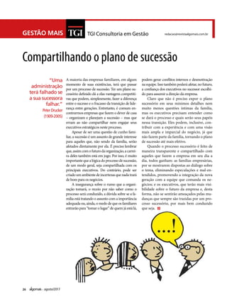 26 agosto/2017
GESTÃO MAIS TGI Consultoria em Gestão redacao@revistaalgomais.com.br
A maioria das empresas familiares, em algum
momento de suas existências, terá que passar
por um processo de sucessão. Ter um plano su-
cessório definido dá a elas vantagens competiti-
vas que podem, simplesmente, fazer a diferença
entre o sucesso e o fracasso da transição de lide-
rança entre gerações. Entretanto, é comum en-
contrarmos empresas que fazem o dever de casa
– organizam e planejam a sucessão – mas que
erram ao não compartilhar nem engajar seus
executivos estratégicos neste processo.
Apesar de ser uma questão de cunho fami-
liar, a sucessão é um assunto de grande interesse
para aqueles que, não sendo da família, serão
afetados diretamente por ela. É preciso lembrar
que,assimcomofuturodaorganização,acarrei-
ra deles também está em jogo. Por isso, é muito
importantequealógicadoprocessodesucessão,
de um modo geral, seja compartilhada com os
principais executivos. Do contrário, pode ser
criadoumambientedeincertezasquenadatrará
de bom para os negócios.
A insegurança sobre o rumo que a organi-
zação tomará, o receio por não saber como o
processo será conduzido, a dúvida sobre se a fa-
mília está tratando o assunto com a importância
adequadaou,ainda,omedodequeosfamiliares
entrarão para “tomar o lugar” de quem já está lá,
Compartilhando o plano de sucessão
podem gerar conflitos internos e desmotivação
na equipe. Isso também poderá afetar, no futuro,
a confiança dos executivos no sucessor escolhi-
do para assumir a direção da empresa.
Claro que não é preciso expor o plano
sucessório em seus mínimos detalhes nem
muito menos questões íntimas da família,
mas os executivos precisam entender como
se dará o processo e quais serão seus papéis
nessa transição. Eles podem, inclusive, con-
tribuir com a experiência e com uma visão
mais ampla e imparcial do negócio, já que
não fazem parte da família, tornando o plano
de sucessão até mais efetivo.
Quando o processo sucessório é feito de
maneira transparente e compartilhado com
aqueles que fazem a empresa em seu dia a
dia, todos ganham: as famílias empresárias,
por se mostrarem dispostas ao diálogo sobre
o tema, eliminando especulações e mal-en-
tendidos, promovendo a integração da nova
geração com a equipe que comanda os ne-
gócios; e os executivos, que terão mais visi-
bilidade sobre o futuro da empresa e, desta
forma, não se sentirão ameaçados pelas mu-
danças que sempre são trazidas por um pro-
cesso sucessório, por mais bem conduzido
que seja.
“Uma
administração
terá falhado se
a sua sucessora
falhar.”
Peter Drucker
(1909-2005)
 