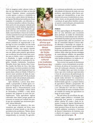 29agosto/2017
Você já imaginou poder saborear todos os
dias um tipo diferente de feijão na hora do
almoço? Enquanto estamos acostumados
a comer apenas o carioca e o mulatinho ou
vez por outra o preto dentro da feijoada, só
no Agreste Meridional pernambucano foram
mapeadas 34 variedades, com diferentes co-
res, texturas, tamanhos e sabores. Essa desco-
berta partiu de uma pesquisa realizada pelo
extensionista rural do Instituto Agronômico
de Pernambuco (IPA) Pedro Balensifer, que
desde 2012 faz esse inventário nas proprie-
dades rurais familiares e bancos de sementes
crioulas (sementes locais que são passadas de
pai para filho, conservadas e manejadas por
agricultores familiares).
Provavelmente você nunca viu em ne-
nhuma prateleira de supermercado o fei-
jão fogo na serra (vermelho) ou não tenha
experimentado em nenhum restaurante a
variedade enxofre, com aspecto amarelo,
ou o leite, que é bem branquinho. Os no-
mes são dados pelos próprios agricultores,
que escolheram alcunhas ainda mais curio-
sas para os feijões, como o carrapatinho e
o chitadinho. A região escolhida para a
pesquisa compreende os municípios de An-
gelim, Calçado, Canhotinho, Garanhuns,
Ibirajuba, Jucati, Jupi, Jurema, Bom Conse-
lho, Lajedo, São Bento do Una e São João,
que formam o território produtivo do feijão
em Pernambuco, sendo responsável por um
quarto dessa cultura no Estado. O Brasil é o
terceiro maior produtor de feijão do mun-
do, sendo responsável por 12% da produção
mundial, tendo toda produção praticamen-
te absorvida pelo mercado interno”.
Após identificar e provar dessa diver-
sidade, o pesquisador se detém agora a es-
tudar no Programa de Pós-Graduação em
Extensão Rural e Desenvolvimento Local
(Posmex) da Universidade Federal Rural
de Pernambuco (UFRPE) a razão desses
produtos não chegarem na mesa dos per-
nambucanos. “Esses agricultores seguem
cultivando esses feijões porque gostam de
consumir ou mesmo por tradição dos pais,
já que são variedades que atravessam gera-
ções”, afirma Balensifer.
Sem interesse da indústria e dos atra-
vessadores que compram nas feiras, essas
sementes já teriam sumido se não fosse a
persistência dos produtores. “Muitos desses
feijões são bastante saborosos, mas ficam
marginalizados no mercado. Os agriculto-
res continuam produzindo, mas encontram
dificuldades de obtenção de renda com seus
produtos, especialmente pelos baixos pre-
ços pagos por intermediários, já que uma
minoria tem acesso à venda direta ao consu-
midor. Assim, um dos grandes desafios para
a produção da agricultura familiar consiste
no quesito comercialização, principalmente
das variedades crioulas”, explica.
FEIRAS
As feiras agroecológicas de Pernambuco po-
dem ser uma alternativa para escoamento
dessa produção, na análise do extensionista.
“Essas feiras já comercializam uma vasta bio-
diversidade de produtos que não encontramos
nos supermercados, além de possuírem um
tipo de consumidor disposto a buscar sabo-
res diferentes e interessado em comprar di-
retamente dos produtores”, aponta Balensifer.
Enquanto não encontram os caminhos que
levem esses produtos para a mesa dos consu-
midores, Pedro relata que diversas estratégias
de comercialização solidária vão garantindo
o escoamento dessa produção, como a troca
entre famílias produtoras e as vendas em cir-
cuitos locais, em pequenos mercados.
Para reverter esse quadro de desinteresse
e ampliar o acesso da população aos produ-
tos locais, ele afirma ser necessário um pro-
cesso de reeducação alimentar da popula-
ção. “O cardápio típico que temos na nossa
mesa e que está à venda nos supermercados
é fruto de um processo de padronização da
indústria de alimentos e de propaganda da
grande mídia televisiva”. Ao consumirmos
essas variedades ajudaríamos a conservar a
biodiversidade agrícola e a própria história
da agricultura”, defende o pesquisador. Ele
conta que, no mundo, os feijões começaram
a ser cultivados há 5 mil anos no México.
“A continuidade de tantas variedades é fruto
do trabalho de manejo dos agricultores ao
longo de muito tempo”.
Em um esforço de articulação dos agri-
cultores, órgãos públicos e sociedade civil
organizada para garantir a continuidade
dessas culturas foi criada a Rede de Se-
mentes Crioulas do Agreste Meridional de
Pernambuco (Rede Semeam). Essa organi-
zação promove feiras de troca de sementes
crioulas, palestras, seminários e formação
de Bancos Comunitários de Sementes com
o objetivo de resgatar e conservar a biodi-
versidade agrícola da região.
Pedro Balensifer
afirma que
a permanência
dessas
variedades
de feijão
estão ligadas
a identidade
cultural
e às tradições
familiares dos
agricultores.
Foto:TomCabral
 