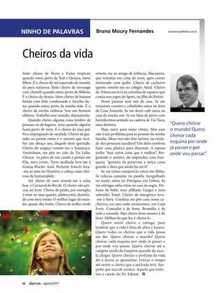 30 agosto/2017
NINHO DE PALAVRAS Bruno Moury Fernandes
Sinto cheiro de flores e frutas tropicais
quando estou perto de Tetê e Quinca, meus
filhos. É o cheiro do sol nascendo de manhã,
da pura natureza. Sinto cheiro de morango
com chantili quando estou perto de Milena.
É o cheiro do desejo. Sinto cheiro de banana
batida com leite condensado e farinha lác-
tea quando estou perto da minha mãe. É o
cheiro da minha infância. Sou um homem
olfativo. Trabalho esse sentido, diariamente.
Quando cheiro alguma coisa lembro de
pessoas ou de lugares. Amo quando alguém
fuma perto de mim. É o cheiro do meu pai.
Fico impregnado de saudade. Cheiro de gui-
sado na panela então é o mesmo que rece-
ber um abraço seu, daquele bem apertado.
Cheiro de sargaço remete-me a Itamaracá.
Amendoim, me põe no colo da Tia Lídia.
Cheirar os pelos de um cavalo é pensar em
Fifa, meu irmão. Terra molhada leva-me à
Granja Riacho Azul. Perfume francês leva-
-me ao meu tio Honório, a cabeça mais chei-
rosa da humanidade.
Até cheiro de suor remete-me a coisa
boa: o Carnaval do Recife. O cheiro não pre-
cisa ser bom. Cheiro de peido, por exemplo,
é estar no meu quarto, adolescente, dormin-
do com meu irmão. O melhor lugar do mun-
do, apesar das bufas. Cheiro de milho verde
Cheiros da vida
brunomoury@mfmo.com.br
“Quero cheirar
o mundo! Quero
cheirar cada
esquina por onde
já passei e por
onde vou passar.”
remete-me ao amigo de infância, Macaxeira,
que vomitou em cima de mim, após comer
misturado com quibe. Cheiro de cachorro
quente remete-me ao colégio Atual. Cheiro
de fritura me leva às coxinhas de aquário que
comia nos jogos do Sport, na Ilha do Retiro.
Posso passear sem sair de casa. Se me
trouxeres coentro e cebolinho estou na feira
de Casa Amarela. Se me deres café estou na
casa da minha avó. Se me falas de perto com
hortelã estou sentado na cadeira de Tio Tuca,
meu dentista.
Haja nariz para tanto cheiro. Mas esse
não é um problema para as pessoas da minha
família. Meus tios não têm narizes, na verda-
de eles possuem naralhos! Um deles resolveu
fazer uma plástica para diminuir. A esposa
pediu “tore outra coisa que é melhor”. Per-
guntado o motivo, ela respondeu com fran-
queza: “gostaria de preservar a única coisa
grande e dura que ainda há em ti”.
Se me trazes manjericão estou em Milão.
Se colocas camarão na panela, mergulhado
no azeite, estou no Pinóquio, em Lisboa. Se
me entregas salsa estou na casa da sogra. Per-
fume de bebê, meu afilhado Guigui e meu
sobrinho Tomé. Cheiro de energético leva-
-me à farra. Creolina me põe com meus ca-
chorros, na casa onde morávamos, em Casa
Forte. Cominho é de fome. Bromélia é de
rede e varanda. Mas cheiro bom mesmo é de
livro. Melhor do que ler, é cheirá-lo.
Quero sentir cheiro e catinga, para
lembrar que a vida é feita de altos e baixos.
Quero todos os cheiros que a vida possa
me dar. Quero cheirar o mundo! Quero
cheirar cada esquina por onde já passei e
por onde vou passar. Quero cheirar até o
cangote azedo de Joaquim quando da esco-
la chegar. Quero cheirar o perfume da vida
até a morte se apresentar. Esticar o tempo
até sentir o cheiro que a malvada terá. Sus-
peito que seja de avenca. Aquela que enfei-
tou o caixão do Dr. Edmar.
Cronista
 