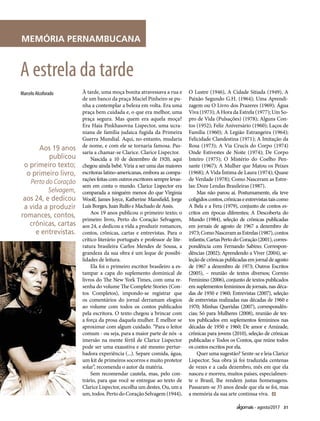 31agosto/2017
MEMÓRIA PERNAMBUCANA
À tarde, uma moça bonita atravessava a rua e
de um banco da praça Maciel Pinheiro se pu-
nha a contemplar a beleza em volta. Era uma
praça bem cuidada e, o que era melhor, uma
praça segura. Mas quem era aquela moça?
Era Haia Pinkhasovna Lispector, uma ucra-
niana de família judaica fugida da Primeira
Guerra Mundial. Aqui, no entanto, mudaria
de nome, e com ele se tornaria famosa. Pas-
saria a chamar-se Clarice. Clarice Lispector.
Nascida a 10 de dezembro de 1920, aqui
chegou ainda bebê. Viria a ser uma das maiores
escritoras latino-americanas, embora as compa-
rações feitas com outros escritores sempre levas-
sem em conta o mundo. Clarice Lispector era
comparada a ninguém menos do que Virginia
Woolf, James Joyce, Katherine Mansfield, Jorge
Luís Borges, Juan Rulfo e Machado de Assis.
Aos 19 anos publicou o primeiro texto; o
primeiro livro, Perto do Coração Selvagem,
aos 24, e dedicou a vida a produzir romances,
contos, crônicas, cartas e entrevistas. Para o
crítico literário português e professor de lite-
ratura brasileira Carlos Mendes de Sousa, a
grandeza da sua obra é um leque de possibi-
lidades de leitura.
Ela foi o primeiro escritor brasileiro a es-
tampar a capa do suplemento dominical de
livros do The New York Times, com uma re-
senha do volume The Complete Stories (Con-
tos Completos), impondo-se registrar que
os comentários do jornal derramam elogios
ao volume com todos os contos publicados
pela escritora. O texto chegou a brincar com
a força da prosa daquela mulher. É melhor se
aproximar com algum cuidado. “Para o leitor
comum - ou seja, para a maior parte de nós -a
imersão na mente fértil de Clarice Lispector
pode ser uma exaustiva e até mesmo pertur-
badora experiência (...). Separe comida, água,
um kit de primeiros socorros e muito protetor
solar”, recomenda o autor da matéria.
Sem recomendar cautela, mas, pelo con-
trário, para que você se entregue ao texto de
Clarice Lispector, escolha um destes. Ou, um a
um, todos. Perto do Coração Selvagem (1944),
O Lustre (1946), A Cidade Sitiada (1949), A
Paixão Segundo G.H. (1964); Uma Aprendi-
zagem ou O Livro dos Prazeres (1969); Água
Viva (1973); A Hora da Estrela (1977); Um So-
pro de Vida (Pulsações) (1978); Alguns Con-
tos (1952); Feliz Aniversário (1960); Laços de
Família (1960); A Legião Estrangeira (1964);
Felicidade Clandestina (1971); A Imitação da
Rosa (1973); A Via Crucis do Corpo (1974)
Onde Estivestes de Noite (1974); De Corpo
Inteiro (1975); O Mistério do Coelho Pen-
sante (1967); A Mulher que Matou os Peixes
(1968); A Vida Íntima de Laura (1974); Quase
de Verdade (1978); Como Nasceram as Estre-
las: Doze Lendas Brasileiras (1987).
Mas não parou aí. Postumamente, ela teve
coligidoscontos,crônicaseentrevistastaiscomo
A Bela e a Fera (1979), conjunto de contos es-
critos em épocas diferentes; A Descoberta do
Mundo (1984), seleção de crônicas publicadas
em jornais de agosto de 1967 a dezembro de
1973;ComoNasceramasEstrelas(1987),contos
infantis;CartasPertodoCoração(2001),corres-
pondência com Fernando Sabino; Correspon-
dências (2002); Aprendendo a Viver (2004), se-
leção de crônicas publicadas em jornal de agosto
de 1967 a dezembro de 1973; Outros Escritos
(2005), – reunião de textos diversos; Correio
Feminino (2006), conjunto de textos publicados
em suplementos femininos de jornais, nas déca-
das de 1950 e 1960; Entrevistas (2007), seleção
de entrevistas realizadas nas décadas de 1960 e
1970; Minhas Queridas (2007), correspondên-
cias; Só para Mulheres (2008), reunião de tex-
tos publicados em suplementos femininos nas
décadas de 1950 e 1960; De amor e Amizade,
crônicas para jovens (2010), seleção de crônicas
publicadas e Todos os Contos, que reúne todos
os contos escritos por ela.
Quer uma sugestão? Sente-se e leia Clarice
Lispector. Sua obra já foi traduzida centenas
de vezes e a cada dezembro, mês em que ela
nasceu e morreu, muitos países, especialmen-
te o Brasil, lhe rendem justas homenagens.
Passaram-se 35 anos desde que ela se foi, mas
a memória da sua arte continua viva.
Marcelo Alcoforado
A estrela da tarde
Aos 19 anos
publicou
o primeiro texto;
o primeiro livro,
Perto do Coração
Selvagem,
aos 24, e dedicou
a vida a produzir
romances, contos,
crônicas, cartas
e entrevistas.
 