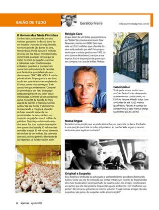 32 agosto/2017
BAIÃO DE TUDO Geraldo Freire redacao@revistaalgomais.com.br
O Homem das Trinta Pintinhas
Conheci seu José Almeida, um dos
maiores granjeiros do Brasil, dono de
um império chamado Granja Almeida,
no município de São Bento do Una,
Pernambuco. Por lá passam 5 milhões
de ovos por dia. Fiquei impressionado,
como ficará qualquer pessoa que se
meter no meio de galpões, carretas
e máquinas super-modernas que
embalam, guardam e transportam
numa frota astronômica de carretas,
essa fantástica quantidade de ovos
diariamente: CINCO MILHÕES. A minha
primeira ideia foi perguntar a seu José,
no dia em que ele estava completando
65 anos, como tudo começou. E ele
contou-me pacientemente:“Comprei
30 pintinhas e, por falta de espaço
adequado para criá-las, botei todas
enfileiradas, na frente de um candeeiro
aceso, no canto da parede do meu
quarto de dormir, e ficamos vivendo
juntos.”Daí pra frente o“dominó”foi
despencando e chegou à situação
de hoje, quando, somente nas
proximidades de casa, ele tem um
conjunto de galpões com 1 milhão de
galinhas. Elas são produtivas durante
dois anos. Por isso, todos os meses ele
tem que se desfazer de 30 mil matrizes
vencidas e repor 30 mil novas, somente
de um lote de um milhão. Da conversa
com seu José eu ganhei a liberdade de
sair dizendo: só é pobre quem quer!
Relógio Caro
O que dizer de um Rolex que pertenceu
ao“fodão”do cinema americano Paul
Newman, morto em 2008? Será que
vale os US$ 5 milhões que a família do
ator está pedindo por ele? Foi um pre-
sente que o artista ganhou em 1972 da
atriz Joanne Woodward, na época sua
esposa. Está à disposição de quem qui-
ser comprar, na casa de leilões Phillips.
Condomínio
Você pode morar muito bem
em São Paulo. Estão oferecendo
apartamentos confortáveis, no
Edifício Parque Alfredo Volpi, com
unidades de até 1.500 metros
quadrados. Pesado é o preço do
condomínio: a taxa mensal chega
facilmente aos R$ 30 mil.
Nossa língua
Bocado é uma porção que se pode abocanhar, ou que cabe na boca. Punhado
é uma porção que cabe na mão, até próximo ao punho. Vale seguir o mesmo
raciocínio para explicar cunhado?
Original e Suspeita
Essa história é atribuída ao advogado e político boêmio paraibano Raimundo
Asfora. Certa vez, ele foi criticado por tentar entrar num recinto de festa familiar
dos mais“pudorados”, acompanhado de quatro putas. Os amigos condenaram
aos gritos que ele não poderia frequentar aquele ambiente com“mulheres sus-
peitas”. Ele retrucou gritando no mesmo volume:“Essas minhas amigas não são
suspeitas, são putas. As suspeitas estão aí com vocês!”
 