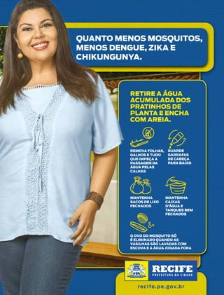 35agosto/2017
QUANTO MENOS MOSQUITOS,
MENOS DENGUE, ZIKA E
CHIKUNGUNYA.
RETIRE A ÁGUA
ACUMULADA DOS
PRATINHOS DE
PLANTA E ENCHA
COM AREIA.
MANTENHA
CAIXAS
D’ÁGUA E
TANQUES BEM
FECHADOS
REMOVA FOLHAS,
GALHOS E TUDO
QUE IMPEÇA A
PASSAGEM DA
ÁGUA PELAS
CALHAS
MANTENHA
SACOS DE LIXO
FECHADOS
GUARDE
GARRAFAS
DE CABEÇA
PARA BAIXO
O OVO DO MOSQUITO SÓ
É ELIMINADO QUANDO AS
VASILHAS SÃO LAVADAS COM
ESCOVA E A ÁGUA JOGADA FORA
recife.pe.gov.br
 