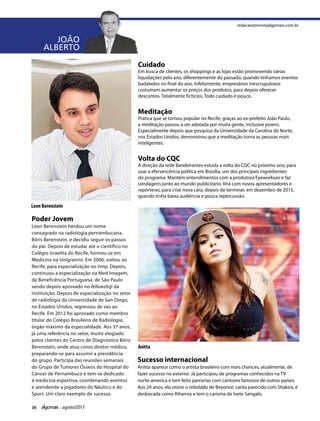 36 agosto/2017
JOÃO
ALBERTO
Poder Jovem
Leon Berenstein herdou um nome
consagrado na radiologia pernambucana,
Bóris Berenstein, e decidiu seguir os passos
do pai. Depois de estudar até o científico no
Colégio Israelita do Recife, formou-se em
Medicina na Unigranrio. Em 2006, voltou ao
Recife, para especialização no Imip. Depois,
continuou a especialização na Med Imagem,
da Beneficência Portuguesa, de São Paulo
sendo depois aprovado no fellowship da
instituição. Depois de especialização no setor
de radiologia da Universidade de San Diego,
no Estados Unidos, regressou de vez ao
Recife. Em 2012 foi aprovado como membro
titular do Colégio Brasileiro de Radiologia,
órgão máximo da especialidade. Aos 37 anos,
já uma referência no setor, muito elogiado
pelos clientes do Centro de Diagnóstico Bóris
Berenstein, onde atua como diretor médico,
preparando-se para assumir a presidência
do grupo. Participa das reuniões semanais
do Grupo de Tumores Ósseos do Hospital do
Câncer de Pernambuco e tem-se dedicado
à medicina esportiva, coordenando eventos
e atendendo a jogadores do Náutico e do
Sport. Um claro exemplo de sucesso.
Leon Berenstein
Anitta
redacao@revistaalgomais.com.br
Cuidado
Em busca de clientes, os shoppings e as lojas estão promovendo várias
liquidações pelo ano, diferentemente do passado, quando tínhamos eventos
badalados no final do ano. Infelizmente, empresários inescrupulosos
costumam aumentar os preços dos produtos, para depois oferecer
descontos. Totalmente fictícios. Todo cuidado é pouco.
Meditação
Pratica que se tornou popular no Recife, graças ao ex-prefeito João Paulo,
a meditação passou a ser adotada por muita gente, inclusive jovens.
Especialmente depois que pesquisa da Universidade da Carolina do Norte,
nos Estados Unidos, demonstrou que a meditação torna as pessoas mais
inteligentes.
Volta do CQC
A direção da rede Bandeirantes estuda a volta do CQC no próximo ano, para
usar a efervescência política em Brasília, um dos principais ingredientes
do programa. Mantém entendimentos com a produtora Eyeworksee e faz
sondagens junto ao mundo publicitário. Virá com novos apresentadores e
repórteres, para criar nova cara, depois de terminar, em dezembro de 2015,
quando tinha baixa audiência e pouca repercussão.
Sucesso internacional              
Anitta aparece como o artista brasileiro com mais chances, atualmente, de
fazer sucesso no exterior. Já participou de programas conhecidos na TV
norte-america e tem feito parcerias com cantores famosos de outros países.
Aos 24 anos, ela reúne o rebolado de Beyoncé, canta parecido com Shakira, é
desbocada como Rihanna e tem o carisma de Ivete Sangalo.
 