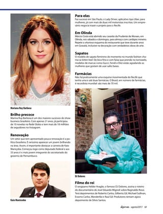 37agosto/2017
Mariana Ruy Barbosa
Kaio Manissoba
DJ Dolores
Brilho precoce                     
Marina Ruy Barbosa é um dos maiores sucessos do show
business brasileiro. Com apenas 21 anos, já participou
de 10 novelas na Rede Globo e tem mais de 18 milhões
de seguidores no Instagram.
Para elas
Faz sucesso em São Paulo, o Lady Driver, aplicativo tipo Uber, para
mulheres, já com mais de duas mil motoristas inscritas. Um empre-
sário negocia trazer o projeto para o Recife.
 
Em Olinda
Márcio Costa está abrindo seu casarão da Prudente de Moraes, em
Olinda, nos sábados e domingos, para almoço com cardápio mineiro.
Repete o vitorioso esquema do restaurante que teve durante anos
em Gravatá, inclusive na decoração com verdadeiras obras de arte.
 
Sapatos
O modelo de sapato feminino do momento no mundo fashion cha-
ma-se kitten heel. De bico fino e com faixa que prende no tornozelo,
modelos de marcas como Gucci, Fendi e Dior estão agradando as
mulheres que gostam de usar salto baixo. 
 
Renovação                       
Um setor que tem apresentado pouca renovação é a po-
lítica brasileira. É raríssimo aparecer um jovem brilhando
na área. Assim, é importante destacar a carreira de Kaio
Maniçoba. Começou logo como deputado federal e aos
33 anos é o mais jovem integrante do secretariado do
governo de Pernambuco.
Farmácias
Não há praticamente uma esquina movimentada do Recife que
tenha uma e até duas farmácias. O Brasil, em número de farmácias,
é recordista mundial: são mais de 70 mil.
Filme do rei
O sergipano Helder Aragão, o famoso DJ Dolores, assina o roteiro
do documentário de José Eduardo Mignoli sobre Reginaldo Rossi.
Terá depoimentos de Roberto Carlos, Gilberto Gil, Michael Sullivan,
Erasmo Carlos, Wanderléa e Raul Gil. Produtores tentam agora
depoimento de Sílvio Santos.
 
