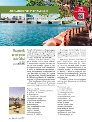 38 agosto/2017
ARRUANDO POR PERNAMBUCO
ArruandopeloRecife,iremosaoParquedaJaqueira
afimdesentirtodoobucolismodoRioCapibaribe,
recordandoostemposdosvelhosengenhosdeaçú-
car neste curioso passeio, embalado pelos versos do
poetaJoãoCabraldeMeloNeto(1920-1999).
Tomando-se um barco a remo, na passa-
gem de Ponte D’Uchoa, na Avenida Rui Barbo-
sa, poderemos nos transportar para outra mar-
gem, em terras do antigo Engenho da Torre,
ou, dependendo de um acerto com o barquei-
ro, subir o rio em direção ao Poço da Panela e
outros “portos” existentes ao longo do seu leito:
Porto dos Cavalos, do Vintém, do Cemitério,
de Sant’Ana, do Bom Gosto, do Poço da Panela,
do Caldeireiro, do Monteiro, da Porta d’Água e
tantos que se perderam na memória do tempo.
Neste singular passeio, logo teremos a me-
mória aguçada para os versos do poeta que
manteve esta paisagem nas retinas da memória.
Agora vou entrando
no Recife pitoresco, sentimental, histórico,
de Apipucos e do Monteiro:
do Poço da Panela,
da Casa Forte e do Caldeireiro,
onde há poças de tempo
estagnadas sob as mangueiras;
de Sant’Ana de Dentro,
das muitas olarias,
rasas, se agachando do vento.
E mais sentimental,
histórico e pitoresco
vai ficando o caminho
a caminho da Madalena.
A navegação no Rio Capibaribe conti-
nua presente em nossos dias, não somente a
utilizada por pescadores e batelões areeiros,
mas também pelos que cultuam os prazeres
do rio.
Neste nosso itinerário sentiremos de
perto a poesia de João Cabral que, nascido
em Sant’Ana de Dentro, hoje Rua Leonar-
do Cavalcanti, tão bem soube descrever
a paisagem e os tipos ribeirinhos do seu
tempo de menino – A roda dos expostos
da Jaqueira; O jardim de minha avó; Lem-
brança do Porto dos Cavalos; O Capibaribe
e a leitura; Sinhá Maria boca de flor, dentre
outros poemas.
O Capibaribe é uma eterna presença em
sua obra, como demonstra as estrofes do seu
poema O Rio:
Um velho cais roído
e uma fila de oitizeiros
há na curva mais lenta
do caminho pela Jaqueira,
onde (não mais está)
um menino bastante guenzo
de tarde olhava o rio
como se filme de cinema;
via-me, rio, passar
com meu variado cortejo
de coisas vivas, mortas,
coisas de lixo e de despejo;
vi o mesmo boi morto
que Manuel viu numa cheia,
viu ilhas navegando
Texto e Fotos
Leonardo Dantas Silva
Navegando
comopoeta
JoãoCabral
mais.pe/arruando137
 