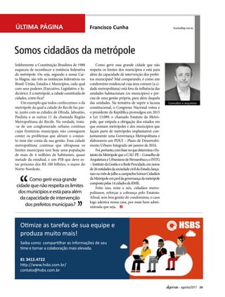 39agosto/2017
Francisco Cunha
Infelizmente a Constituição Brasileira de 1988
esqueceu de reconhecer a instância federativa
da metrópole. Ou seja, segundo a nossa Car-
ta Magna, são três as instâncias federativas no
Brasil: União, Estados e Municípios, cada qual
com seus poderes (Executivo, Legislativo e Ju-
diciário).Eametrópole,acidadeconstituídade
cidades, como fica?
Um exemplo que todos conhecemos: o da
metrópole da qual a cidade do Recife faz par-
te, junto com as cidades de Olinda, Jaboatão,
Paulista e as outras 11 da chamada Região
Metropolitana do Recife. Na verdade, trata-
-se de um conglomerado urbano contínuo
cujas fronteiras municipais não conseguem
conter os problemas que afetam o conjun-
to nem dar conta da sua gestão. Essa cidade
metropolitana contínua que ultrapassa os
limites municipais tem hoje uma população
de mais de 4 milhões de habitantes, quase
metade da estadual, e um PIB que deve es-
tar próximo dos R$ 100 bilhões, o maior do
Norte-Nordeste.
Como gerir essa grande cidade que não
respeita os limites dos municípios e está para
além da capacidade de intervenção dos prefei-
tos municipais? Mal comparando, é como um
condomínio residencial cuja área comum (a ci-
dade metropolitana) está fora da influência das
unidades habitacionais (os municípios) e pre-
cisa de uma gestão própria, para além daquela
das unidades. Na tentativa de suprir a lacuna
constitucional, o Congresso Nacional votou e
o presidente da República promulgou em 2015
a Lei 13.089, o chamado Estatuto da Metró-
pole, que estipula a obrigação dos estados em
que existam metrópoles e dos municípios que
façam parte de metrópoles implantarem con-
juntamente uma Governança Metropolitana e
elaborarem um PDUI – Plano de Desenvolvi-
mento Urbano Integrado até janeiro de 2016.
Foi,portanto,combasenoquedeterminaoEs-
tatutodaMetrópolequeoCAU-PE–Conselhode
ArquiteturaeUrbanismodePernambuco,oINTG
–InstitutodaGestãoeaRedeProcidade,emnome
de26entidadesdasociedadecivildoEstado,lança-
ramnomêsdejulhoacampanhaSomosCidadãos
daMetrópoleemproldagovernançadametrópole
compostapelas14cidadesdaRMR.
Feito isso, resta a nós, cidadãos metro-
politanos, reforçar a cobrança pelo Estatuto.
Afinal, sem boa gestão do condomínio, o caos
logo adentra nossa casa, por mais bem admi-
nistrada que seja.
Somos cidadãos da metrópole
fcunha@tgi.com.br
Consultor e arquiteto
Como gerir essa grande
cidade que não respeita os limites
dos municípios e está para além
da capacidade de intervenção
dos prefeitos municipais?
Saiba como compartilhar as informações de seu
time e tornar a colaboração mais elevada.
Otimize as tarefas de sua equipe e
produza muito mais!
81 3412.4722
http://www.hsbs.com.br/
contato@hsbs.com.br
HSBS0.pdf 1 08/05/17 19:33
ÚLTIMA PÁGINA
 