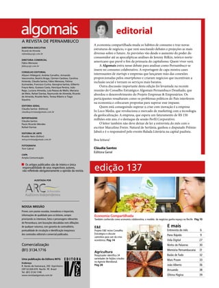 4 agosto/2017
A economia compartilhada muda os hábitos de consumo e traz novas
estruturas de negócio, o que vem suscitando debates e projeções as mais
diversas sobre o futuro. As previsões vão desde o aumento do poder do
consumidor até as apocalípticas análises de Jeremy Rifkin, teórico norte-
americano que prevê o fim da primazia do capitalismo. Quem viver verá.
A Algomais entra nesse debate para analisar como Pernambuco se
insere no consumo colaborativo. A reportagem de capa mostra cases
interessantes de startups e empresas que lançaram mão das conexões
proporcionadas pelos smartphones e criaram negócios que incentivam a
inclusão social e tornam os serviços mais baratos.
Outra discussão importante desta edição foi levantada na recente
reunião do Conselho Estratégico Algomais Pernambuco Desafiado, que
abordou o desenvolvimento do Projeto Empresas & Empresários. Os
participantes ressaltaram como os problemas políticos do País interferem
na economia e colocaram propostas para superar esse impasse.
Quem está conseguindo superar a crise com inovação é a empresa
In Loco Media, que revoluciona o mercado de marketing com a tecnologia
da geolocalização. A empresa, que espera um faturamento de R$ 150
milhões este ano, é o destaque da sessão Perfil Corporativo.
O leitor também não deve deixar de ler a entrevista do mês com o
escritor Marcelino Freire. Natural de Sertânia, ganhou o disputado Prêmio
Jabuti e é o responsável pelo evento Balada Literária na capital paulista.
Boa leitura!
Uma publicação da Editora INTG
Endereço
R. Barão de Itamaracá, 293 Espinheiro
CEP 52.020-070 Recife PE Brasil
Tel. (81) 3134 1740
www.revistaalgomais.com.br
Comercialização
(81) 3134.1716
DIRETORIA EXECUTIVA
Ricardo de Almeida
ralmeida@tgi.com.br
DIRETORIA COMERCIAL
Fábio Menezes
fabio@tgi.com.br
CONSELHO EDITORIAL
Allyson Hildegard, Andréa Carvalho, Armando
Vasconcelos, Beatriz Braga, Cármen Cardoso, Carolina
Holanda, Cláudia Santos, Fábio Menezes, Fátima
Guimarães, Francisco Cunha, Georgina Santos, Gilberto
Freyre Neto, Gustavo Costa, Henrique Pereira, João
Rego, Luciana Almeida, Lula Pessoa de Mello, Mariana
de Melo, Rafael Dantas, Raymundo de Almeida, Ricardo
de Almeida, Rivaldo Neto, Teresa Ribeiro e Tiago
Siqueira.
EDITORIA GERAL
Cláudia Santos (Editora)
claudia@revistaalgomais.com.br
REPORTAGENS
Cláudia Santos
Paulo Ricardo Mendes
Rafael Dantas
EDITORIA DE ARTE
Rivaldo Neto (Editor)
neto@revistaalgomais.com.br
FOTOGRAFIA
Tom Cabral
CAPA
Ampla Comunicação
Os artigos publicados são de inteira e única
responsabilidade de seus respectivos autores,
não refletindo obrigatoriamente a opinião da revista.
AUDITADA POR
NOSSA MISSÃO
Prover, com pautas ousadas, inovadoras e imparciais,
informações de qualidade para os leitores, sempre
priorizando os interesses, fatos e personagens relevantes
de Pernambuco, sem louvações descabidas nem afiliações
de qualquer natureza, com garantia do contraditório,
pontualidade de circulação e identificação inequívoca
dos conteúdos editorial e comercial publicados.
editorial
edição 137
Economia Compartilhada
Também conhecido como economia colaborativa, o modelo de negócios ganha espaço no Recife. Pág 10
E&E
Projeto E&E reúne Conselho
Estratégico e discute
caminhos para sair da crise
econômica. Pág 14
Agricultura
Pesquisador identifica 34
variedades de feijões crioulos
no Agreste Meridional.
Pág 28
E mais
Entrevista do mês
Pano Rápido
Vida Digital
Ninho de Palavras
Memória Pernambucana
Baião de Tudo
Mais Prazer	
João Alberto
Arruando
Última Página
6
9
27
30
31
32
33
36
38
39
A REVISTA DE PERNAMBUCO
Cláudia Santos
Editora Geral
 