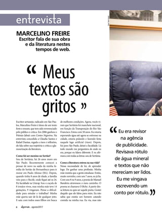 6 agosto/2017
Eu era revisor
na agência
de publicidade.
Revisava rótulo
de água mineral
e textos que não
mereciam ser lidos.
Eu me vingava
escrevendo um
conto por rótulo.
MARCELINO FREIRE
Escritor fala de sua obra
e da literatura nestes
tempos de web.
Meus
textossão
gritos
Escritor sertanejo, radicado em São Pau-
los, Marcelino Freire é dono de um texto
forte e enxuto, que tem sido reverenciado
pelo público e crítica. Em 2006 ganhou o
Prêmio Jabuti com Contos Negreiros. Na
entrevista concedida a Cláudia Santos e
Rafael Dantas, regada a risos e reflexões,
ele fala sobre sua trajetória e critica a gla-
mourização da literatura.
Como foi ser menino no Sertão?
Sou de Sertânia, há 26 anos moro em
São Paulo. Recentemente comecei a
pensar de novo na saída da minha fa-
mília do Sertão de Pernambuco para ir
morar em Paulo Afonso (BA). Depois,
quando tinha 8 anos de idade, a família
veio para o Recife, onde fiquei até os 24.
Fiz faculdade na Unicap. Sou o caçula de
8 irmãos vivos, mas minha mãe teve 14
gestações, 9 vingaram. Pense a dificul-
dade para estudar e trabalhar! Minha
mãe queria sair de lá de qualquer jeito.
E saiu com todos esses filhos em busca
de melhores condições. Agora, vocês vi-
ram que Sertânia foi manchete nacional,
em função da Transposição do Rio São
Francisco. Estou com 50 anos. Eu estaria
esperando água até agora se estivesse na
cidade, estaria pulando e fazendo festa
naquele lago artificial (risos). Depois,
fui para São Paulo, deixei a faculdade. Lá
todo mundo me perguntava de onde eu
era, porque eu falava diferente. E eu afir-
mavacomtodasasletras:soudeSertânia.
Como a literatura entrou na sua vida?
Nessa necessidade de ler, de aprender
logo. De ganhar uma profissão. Minha
mãe insistia que a gente estudasse. Então,
muito novinho, com uns 7 anos, eu já lia.
Comuns8ou9anos,apoesiadeManuel
Bandeira atravessou o meu caminho. O
poema se chamava O Bicho. A partir des-
sa leitura eu quis ser aquele poeta. Gostei
daquilo que ele falou para mim. Eu não
sabia que existia um homem catando
comida na minha rua. Eu via, mas não
Foto:TomCabral
 