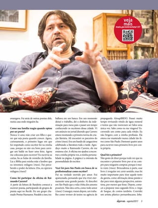 7agosto/2017
enxergava. Fui atrás de outras poesias dele,
numa casa onde ninguém lia.
Como sua família reagiu quando optou
por ser poeta?
Nunca vi uma mãe criar um filho e que-
rer que seja poeta quando crescer. Agora,
curiosamente, o primeiro lugar em que
fui respeitado como escritor foi na minha
casa, porque eu não era bom para carre-
gar um balde ou fazer uma feira. Agora
me colocasse para escrever! Eu escrevia as
cartas, lia as bulas de remédio da família.
Lia a Bíblia para minha mãe e lembro que
eu inventava milagres (risos). Fui perce-
bendo o poder da leitura. Ora, eu operava
milagres (risos)!
Como foi participar da oficina de Rai-
mundo Carrero?
A partir da leitura de Bandeira comecei a
escrever poesia, participando de grupos de
poesia aqui no Recife. Fiz um grupo cha-
mado Poetas Humanos. Paralelo a isso, tra-
balhava em um banco. Em um momento
deixei o trabalho, dei o dinheiro da inde-
nização para meus pais e passei um tempo
conhecendo os escritores dessa cidade. Vi
um anúncio no jornal dizendo que Carrero
estava montando a primeira turma de cria-
ção literária. Ali encontrei os parceiros do
crime(risos).Eraumbandodecangaceiros
celebrando a literatura toda a tarde. Agra-
deço muito a Raimundo Carrero, ele me
ensinou a ler. A oficina me ajudou a encon-
trar a minha própria voz, a minha persona-
lidade na página. A página é a extensão da
personalidade do escritor.
Você foi para São Paulo em busca de se
profissionalizar como escritor?
Fui na verdade movido por amor. Fui
apaixonado, pensando que iria viver eter-
namente uma grande paixão. Aí descobri
em São Paulo que a vida é feita dos amores
possíveis. Não deu certo, como todo amor
(risos).Consegui,mesesdepois,umtraba-
lho como revisor de textos na agência de
propaganda AlmapBBDO. Passei muito
tempo revisando rótulo de água mineral
e textos que não mereciam ser lidos uma
única vez. Sabe como eu me vingava? Es-
crevendo um conto para cada rótulo. Eu
não brigava com a minha profissão. Ela
estava me mantendo numa cidade tão fe-
roz como São Paulo. Demorei quatro anos
para escrever meu primeiro livro por con-
ta própria.
Qual foi o primeiro?
Não gosto de dizer porque toda vez que eu
encontro o primeiro livro por aí eu com-
pro para ninguém comprar, porque é mui-
to ruim (risos). Brincadeiras à parte, esse
livro é irregular em certo sentido, mas foi
muito importante para tirar aquele texto
da gaveta, como afirmação dessa paixão e
dar para mim alguma perspectiva, autoes-
tima, por menor que fosse. Depois, come-
cei a preparar meu segundo livro, o Angu
de Sangue, de contos também. Convidei
um artista plástico pernambucano, Joba-
mais.pe/entrevista137
 