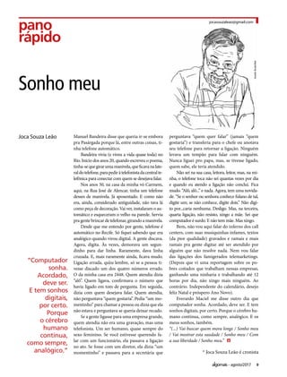 9agosto/2017
pano
rápido
Manuel Bandeira disse que queria ir-se embora
pra Pasárgada porque lá, entre outras coisas, ti-
nha telefone automático.
Bandeira vivia (e viveu a vida quase toda) no
Rio. Início dos anos 20, quando escreveu o poema,
tinha-sequegirarumamanivela,queficavanalate-
raldotelefone,parapediràtelefonistadacentralte-
lefônica para conectar com quem se desejava falar.
Nos anos 50, na casa da minha vó Carmem,
aqui, na Rua José de Alencar, tinha um telefone
desses de manivela. Já aposentado. E como não
era, ainda, considerado antiguidade, não tava lá
como peça de decoração. Vai ver, instalaram o au-
tomático e esqueceram o velho na parede. Servia
pragentebrincardetelefonar,girandoamanivela.
Desde que me entendo por gente, telefone é
automático no Recife. Só fiquei sabendo que era
analógico quando virou digital. A gente discava.
Agora, digita. Às vezes, demorava um segun-
dinho para dar linha. Raramente, dava linha
cruzada. E, mais raramente ainda, ficava mudo.
Ligação errada, qu’eu lembre, só se a pessoa ti-
vesse discado um dos quatro números errado.
O da minha casa era 2448. Quem atendia dizia
“alô”. Quem ligava, confirmava o número que
havia ligado em tom de pergunta. Em seguida,
dizia com quem desejava falar. Quem atendia,
não perguntava “quem gostaria”. Pedia “um mo-
mentinho” para chamar a pessoa ou dizia que ela
não estava e perguntava se queria deixar recado.
Se a gente ligasse para uma empresa grande,
quem atendia não era uma gravação, mas uma
telefonista. Um ser humano, quase sempre do
sexo feminino. Se você estivesse querendo fa-
lar com um funcionário, ela passava a ligação
no ato. Se fosse com um diretor, ela dizia “um
momentinho” e passava para a secretária que
perguntava “quem quer falar” (jamais “quem
gostaria”) e transferia para o chefe ou anotava
seu telefone para retornar a ligação. Ninguém
levava um tempão para falar com ninguém.
Nunca liguei pro papa, mas, se tivesse ligado,
quem sabe, ele teria atendido.
Não sei na sua casa, leitora, leitor, mas, na mi-
nha, o telefone toca não sei quantas vezes por dia
e quando eu atendo a ligação não conclui. Fica
mudo. “Alô, alô...” e nada. Agora, tem uma novida-
de. “Se o senhor ou senhora conhece fulano de tal,
digite um; se não conhece, digite dois.” Não digi-
to por...caria nenhuma. Desligo. Mas, na terceira,
quarta ligação, não resisto, xingo a mãe. Sei que
computador é surdo. E não tem mãe. Mas xingo.
Bem, não vou aqui falar do inferno dos call
centers, com suas musiquinhas infames, textos
(da pior qualidade) gravados e ramais e mais
ramais pra gente digitar até ser atendido por
alguém que não resolve nada. Nem vou falar
das ligações dos famigerados telemarketings.
(Depois que vi uma reportagem sobre os po-
bres coitados que trabalham nessas empresas,
ganhando uma ninharia e trabalhando até 12
horas por dia, não xingo mais ninguém. Ao
contrário. Independente do calendário, desejo
feliz Natal e próspero Ano Novo).
Everardo Maciel me disse outro dia que
computador sonha. Acordado, deve ser. E tem
sonhos digitais, por certo. Porque o cérebro hu-
mano continua, como sempre, analógico. E os
meus sonhos, também.
“(...) Vai buscar quem mora longe / Sonho meu
/ Vai mostrar esta saudade / Sonho meu / Com
a sua liberdade / Sonho meu.”
jocasouzaleao@gmail.com
Sonho meu
* Joca Souza Leão é cronista
“Computador
sonha.
Acordado,
deve ser.
E tem sonhos
digitais,
por certo.
Porque
o cérebro
humano
continua,
como sempre,
analógico.”
 
