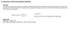 5.3 Overview of Recommendation Methods
적용 범위
we might be interested in tracking the reliability of predicted ratings (the probability that the estimated value is accurate) and
assessing the trade-off between the coverage and accuracy by excluding users or items with the least reliable rating estimates
from the accuracy evaluation.
실험의 역할
품질 측정 != 재무적 성과
둘의 관계는 실제적 실험, 다변량 테스트, 업리프트 측정으로 확립
m: 사용자 수
적어도 한가지 추천 리스트에 등장하는 아이템의 비율.
 