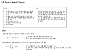 5.5 Content-based Filtering
장점 단점
• 사용자 독립: 전체 시스템 사용자가 적을 때
유리, 독특한 취향을 가진 사용자에게 추천
유리
• 새롭고 희귀한 아이템: 레이팅이 거의 없는
새롭거나 희귀한 아이템의 추천. 롱테일 맥락
에서 중요.
• 다른 카테고리 추천
• 카탈로그 데이터의 사용
• 해석 가능성
• 특성 엔지니어링: 예측 품질은 카탈로그 데이
터와 특징 디자인의 품질과 완전성에 좌우.
• 신규 사용자: 프로파일이 비어있는 새로운 사
용자에게 추천 못함
• 사소한 추천: 참신하거나 우연적이지 않은 추
천을 한다는 것. (e.g. 같은 시리즈의 다른 책
을 추천)
kNN
iu : 사용자 u에 의해 평가된 아이템의 집합
dj: 각 아이템 j를 표현한 문헌 ( -> Du 와 Iu 대응)
di에 가장 높은 유사성을 갖고 있는 Du 안의 k 문헌
아이템에 대한 사용자 레이팅은 최근접 이웃들의 평균 레이팅으로 예측.
단순 평균이 아닌, 유사도를 곱한 가중평균 가능.
유사성 지표는 벡터 스페이스 모델을 사용. e.g. TF-IDF / LSA, LDA 모델
사용 가능.
 