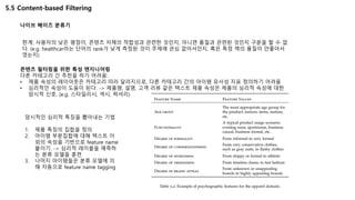 5.5 Content-based Filtering
나이브 베이즈 분류기
한계: 사용자의 낮은 평점이, 콘텐츠 자체의 적합성과 관련한 것인지, 아니면 품질과 관련된 것인지 구분을 할 수 없
다. (e.g. healthcar라는 단어의 rank가 낮게 측정된 것이 주제에 관심 없어서인지, 혹은 특정 책의 품질이 안좋아서
였는지)
콘텐츠 필터링을 위한 특성 엔지니어링
다른 카테고리 간 추천을 하기 어려움:
• 제품 속성의 레이아웃은 카테고리 따라 달라지므로, 다른 카테고리 간의 아이템 유사성 지표 정의하기 어려움
• 심리적인 속성이 도움이 된다. -> 제품명, 설명, 고객 리뷰 같은 텍스트 제품 속성은 제품의 심리적 속성에 대한
암시적 신호. (e.g. 스타일리시, 섹시, 럭셔리)
암시적인 심리적 특징을 뽑아내는 기법
1. 제품 특징의 집합을 정의
2. 아이템 부분집합에 대해 텍스트 이
외의 속성을 기반으로 feature name
붙이기. -> 심리적 레이블을 예측하
는 분류 모델을 훈련
3. 나머지 아이템들은 분류 모델에 의
해 자동으로 feature name tagging
 