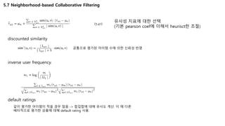 5.7 Neighborhood-based Collaborative Filtering
유사성 지표에 대한 선택
(기본 pearson coef에 더해서 heurisct한 조절)
discounted similarity
공통으로 평가된 아이템 수에 의한 신뢰성 반영
inverse user frequency.
같이 평가한 아이템이 적을 경우 많음 -> 합집합에 대해 유사도 계산. 이 때 다른
배타적으로 평가한 상품에 대해 default rating 사용.
default ratings
 