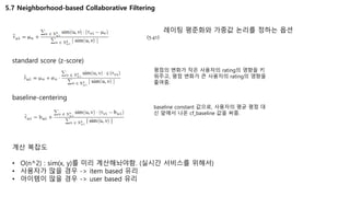5.7 Neighborhood-based Collaborative Filtering
레이팅 평준화와 가중값 논리를 정하는 옵션
standard score (z-score)
평점의 변화가 작은 사용자의 rating의 영향을 키
워주고, 평점 변화가 큰 사용자의 rating의 영향을
줄여줌.
baseline-centering
baseline constant 값으로, 사용자의 평균 평점 대
신 앞에서 나온 cf_baseline 값을 써줌.
계산 복잡도
• O(n^2) : sim(x, y)를 미리 계산해놔야함. (실시간 서비스를 위해서)
• 사용자가 많을 경우 -> item based 유리
• 아이템이 많을 경우 -> user based 유리
 