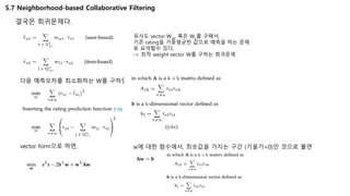 5.7 Neighborhood-based Collaborative Filtering
결국은 회귀문제다.
유사도 vector Wuv, 혹은 Wij를 구해서,
기존 rating을 가중평균한 값으로 예측을 하는 문제
로 요약할수 있다.
-> 최적 weight vector W를 구하는 회귀문제.
다음 예측오차를 최소화하는 W를 구하면 된다.
vector form으로 하면, w에 대한 함수에서, 최솟값을 가지는 구간 (기울기=0)인 것으로 풀면
 