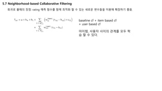 5.7 Neighborhood-based Collaborative Filtering
회귀로 풀때의 장점: rating 예측 함수를 함께 최적화 할 수 있는 새로운 변수들을 이용해 확장하기 좋음.
baseline cf + item based cf
+ user based cf
아이템, 사용자 사이의 관계를 모두 학
습 할 수 있다.
 