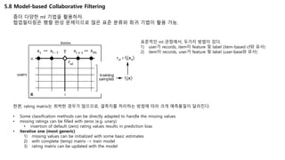 5.8 Model-based Collaborative Filtering
좀더 다양한 ml 기법을 활용하자.
협업필터링은 행렬 완성 문제이므로 많은 표준 분류와 회귀 기법이 활용 가능.
표준적인 ml 관점에서, 두가지 방법이 있다.
1) user가 records, item이 feature 및 label (item-based cf와 유사)
2) item이 records, user가 feature 및 label (user-base와 유사)
한편, rating matrix는 희박한 경우가 많으므로, 결측치를 처리하는 방법에 따라 크게 예측품질이 달라진다.
• Some classification methods can be directly adapted to handle the missing values
• missing ratings can be filled with zeros (e.g. unary)
• insertion of default (zero) rating values results in prediction bias
• iterative one (most generic)
1) missing values can be initialized with some basic estimates
2) with complete (temp) matrix -> train model
3) rating matrix can be updated with the model
 