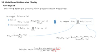 5.8 Model-based Collaborative Filtering
Naïve Bayes CF
유사도 matrix를 계산하기 앞서, sparse rating matrix의 결측값을 naïve bayes로 채워넣을 수 있다.
bayes rule
naïve independence assumption
 