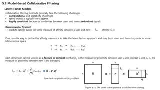5.8 Model-based Collaborative Filtering
Latent Factor Models
collaborative filtering methods generally face the following challenges
• computational and scalability challenges
• rating matrix is typically very sparse
• highly correlated because of similarities between users and items (redundant signal)
Recommendar System?
-> predicts ratings based on some measure of affinity between a user and item
One possible way to define this affinity measure is to take the latent factors approach and map both users and items to points in some
kdimensional space
each dimension can be viewed as a feature or concept, so that puj is the measure of proximity between user u and concept j, and qij is, the
measure of proximity between item i and concept j
low-rank approximation problem
 