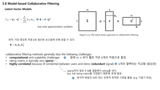 5.8 Model-based Collaborative Filtering
Latent Factor Models
low-rank approximation problem
최적: 가장 중요한 차원 k로 절단된 요소들에 의해 얻을 수 있다.
collaborative filtering methods generally face the following challenges
• computational and scalability challenges 원래 m, n 보다 훨씬 작은 k개의 차원으로 줄임
• rating matrix is typically very sparse
• highly correlated because of similarities between users and items (redundant signal) k개의 열백터는 직교함 (탈상관)
sparse하지 않은 P, Q를 결합해서 rating을 낸다.
but, full rating matrix를 가정했기 때문에, 문제 발생.
분석적 해법인 SVD 대신, 반복적 최적화 기법을 활용. (e.g. 기울기 하강)
 