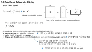5.8 Model-based Collaborative Filtering
Latent Factor Models
low-rank approximation problem
최적: 가장 중요한 차원 k로 절단된 요소들에 의해 얻을 수 있다.
collaborative filtering methods generally face the following challenges
• computational and scalability challenges 원래 m, n 보다 훨씬 작은 k개의 차원으로 줄임
• rating matrix is typically very sparse
• highly correlated because of similarities between users and items (redundant signal) k개의 열백터는 직교함 (탈상관)
sparse하지 않은 P, Q를 결합해서 rating을 낸다.
but, full rating matrix를 가정했기 때문에, 문제 발생.
(표준 SVD 알고리즘은 알려지지 않은 원소를 처리 할 수 없다)
분석적 해법인 SVD 대신, 반복적 최적화 기법을 활용. (e.g. SGD)
 