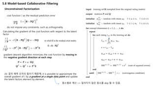 5.8 Model-based Collaborative Filtering
Unconstrained Factorization
cost function J as the residual prediction error
do not impose any constraints, such as orthogonality
Calculating the gradient of the cost function with respect to the latent
factor
gradient descent algorithm minimizes the cost function by moving in
the negative gradient direction at each step
J는 결국 예측 오차의 합이기 때문에, it is possible to approximate the
overall gradient of J by a gradient at a single data point and update
the latent factors element by element.
원소별로 계산 => 알려지지 않은 원소를 skip 할 수 있음.
 