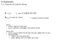 5.1 Environment
5.1.1 Properties of Customer Ratings
R = (rij ) rij : user i의 상품j에 대한 평점
Rm x n m users & n items -> usually numerical values
Rating
• ordinal: 사용자가 숫자로 입력
• unary: 사용자와의 상호작용을 기록 (암묵적 피드백)
Rating 특징
• ordinal rating이 암묵적 피드백 포함: 관심 없는 제품은 평가 안 남김
• Sparsity(희박함)
• 카탈로그 중 극히 일부만 평가
• 분포는 롱테일 성격 (니치 제품의 평가 희박)
 