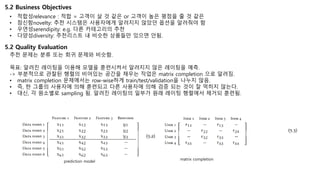 5.2 Business Objectives
• 적합성relevance : 적합 = 고객이 살 것 같은 or 고객이 높은 평점을 줄 것 같은
• 참신함novelty: 추천 시스템은 사용자에게 알려지지 않았던 옵션을 알려줘야 함
• 우연성serendipity: e.g. 다른 카테고리의 추천
• 다양성diversity: 추천리스트 내 비슷한 상품들만 있으면 안됨.
추천 문제는 분류 또는 회귀 문제와 비슷함.
목표: 알려진 레이팅을 이용해 모델을 훈련시켜서 알려지지 않은 레이팅을 예측.
-> 부분적으로 관찰된 행렬의 비어있는 공간을 채우는 작업은 matrix completion 으로 알려짐.
• matrix completion 문제에서는 row-wise하게 train/test/validation을 나누지 않음.
• 즉, 한 그룹의 사용자에 의해 훈련되고 다른 사용자에 의해 검증 되는 것이 잘 먹히지 않는다.
• 대신, 각 원소별로 sampling 됨. 알려진 레이팅의 일부가 원래 레이팅 행렬에서 제거되 훈련됨.
prediction model
matrix completion
5.2 Quality Evaluation
 