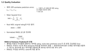 5.2 Quality Evaluation
• 예측 오류 pointwise prediction errors
• Mean Squared Error
• Root MSE: original rating과 비교 용이
• Normalized RMSE: [0,1]로 정규화
RMSE & Pointwise Prediction의 단점
• 롱테일 부분의 아이템에 대해서는 희박한 rating. niche item prediction error가 큰 반면, 단순평균 Error
• RMSE는 추천의 시간적 특징 (temporal 특징)을 파악하지 못함 -> 훈련데이터에 좀더 오래된 데이터를 포함하
고, 테스트 데이터에 최근 데이터를 포함하도록 레이팅 데이터 R로 부터 선택
• RMSE는 추천을 보여주는 rankin에 대한 평가X
ruj 사용자 u의 상품 j에 대한 rating
R: 관찰된 데이터 전체
T: test set
 