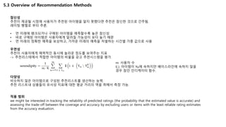 5.3 Overview of Recommendation Methods
참신성
추천이 제공될 시점에 사용자가 추천된 아이템을 알지 못했다면 추천은 참신한 것으로 간주됨.
레이팅 행렬로 부터 추론.
• 먼 미래에 랭크되거나 구매된 아이템을 예측할수록 높은 참신성
• 바로 구매된 아이템은 사용자에게 알려질 가능성이 보다 높기 때문
• 먼 미래의 정확한 예측을 보상하고, 가까운 미래의 예측을 처벌하는 시간별 가중 값으로 사용
우연성
추천이 사용자에게 매력적인 동시에 놀라운 정도를 보여주는 지표
-> 추천리스테에서 적합한 아이템의 비율을 갖고 추천시스템을 평가.
다양성
비슷하지 않은 아이템으로 구성된 추천리스트를 생산하는 능력.
추천 리스트내 상품들의 유사성 지표에 대한 평균 거리의 역을 취해서 측정 가능.
적용 범위
we might be interested in tracking the reliability of predicted ratings (the probability that the estimated value is accurate) and
assessing the trade-off between the coverage and accuracy by excluding users or items with the least reliable rating estimates
from the accuracy evaluation.
m: 사용자 수
I(.): 아이템이 Yu에 속하지만 베이스라인에 속하지 않을
경우 참인 인디케이터 함수.
 