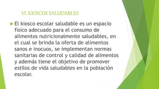 VI. KIOSCOS SALUDABLES
 El kiosco escolar saludable es un espacio
físico adecuado para el consumo de
alimentos nutricionalmente saludables, en
el cual se brinda la oferta de alimentos
sanos e inocuos, se implementan normas
sanitarias de control y calidad de alimentos
y además tiene el objetivo de promover
estilos de vida saludables en la población
escolar.
 