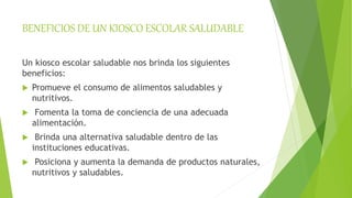BENEFICIOS DE UN KIOSCO ESCOLAR SALUDABLE
Un kiosco escolar saludable nos brinda los siguientes
beneficios:
 Promueve el consumo de alimentos saludables y
nutritivos.
 Fomenta la toma de conciencia de una adecuada
alimentación.
 Brinda una alternativa saludable dentro de las
instituciones educativas.
 Posiciona y aumenta la demanda de productos naturales,
nutritivos y saludables.
 