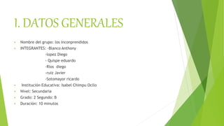 I. DATOS GENERALES
 Nombre del grupo: los inconprendidos
 INTEGRANTES: -Blanco Anthony
-lopez Diego
- Quispe eduardo
-Rios diego
-ruiz Javier
-Sotomayor ricardo
 Institución Educativa: Isabel Chimpu Ocllo
 Nivel: Secundaria
 Grado: 2 Segundo: B
 Duración: 10 minutos
 