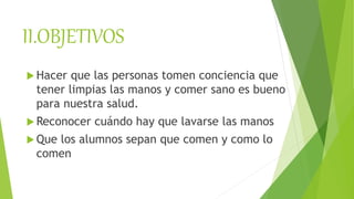 II.OBJETIVOS
 Hacer que las personas tomen conciencia que
tener limpias las manos y comer sano es bueno
para nuestra salud.
 Reconocer cuándo hay que lavarse las manos
 Que los alumnos sepan que comen y como lo
comen
 