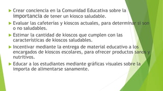  Crear conciencia en la Comunidad Educativa sobre la
importancia de tener un kiosco saludable.
 Evaluar las cafeterías y kioscos actuales, para determinar si son
o no saludables.
 Estimar la cantidad de kioscos que cumplen con las
características de kioscos saludables.
 Incentivar mediante la entrega de material educativo a los
encargados de kioscos escolares, para ofrecer productos sanos y
nutritivos.
 Educar a los estudiantes mediante gráficas visuales sobre la
importa de alimentarse sanamente.
 