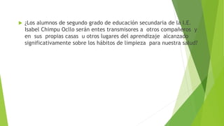  ¿Los alumnos de segundo grado de educación secundaria de la I.E.
Isabel Chimpu Ocllo serán entes transmisores a otros compañeros y
en sus propias casas u otros lugares del aprendizaje alcanzado
significativamente sobre los hábitos de limpieza para nuestra salud?
 