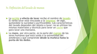 Iv. Definición del lavado de manos
 La acción y efecto de lavar recibe el nombre de lavado.
El verbo lavar está vinculado a la limpieza de algo,
quitándole la suciedad o purificándolo. Las características
del lavado dependen del objeto a lavar: no se utilizan los
mismos materiales y técnicas para lavar un coche que
para lavar una manzana.
 La mano, por otra parte, es la parte del cuerpo de los
seres humanos que está unida a la extremidad del
antebrazo y que comprende desde la muñeca hasta la
punta de los dedos.
 