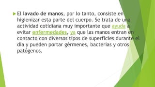  El lavado de manos, por lo tanto, consiste en
higienizar esta parte del cuerpo. Se trata de una
actividad cotidiana muy importante que ayuda a
evitar enfermedades, ya que las manos entran en
contacto con diversos tipos de superficies durante el
día y pueden portar gérmenes, bacterias y otros
patógenos.
 