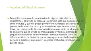 v. Importancia del lavado de manos
 Entendido como uno de los métodos de higiene más básicos e
importantes, el lavado de manos es un simple acto que no toma más de
cinco minutos y que nos puede prevenir en numerosas ocasiones de la
presencia de virus, bacterias y enfermedades que se transmiten a
través del contacto de diversas superficies o que están en el ambiente.
Se considera que el lavado de manos puede evitarnos, además de
pequeñas condiciones de enfermedad, serios problemas como los
diferentes tipos de hepatitis que se contagian a través del contacto
persona a persona y que pueden significar profundas complicaciones
para la salud.
 