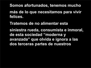 Somos afortunados, tenemos mucho
más de lo que necesitamos para vivir
felices.
Tratemos de no alimentar esta
siniestra rueda, consumista e inmoral,
de esta sociedad “moderna y
avanzada” que olvida e ignora a las
dos terceras partes de nuestros
 