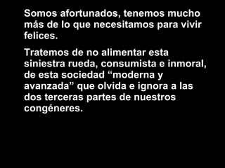 Somos afortunados, tenemos mucho más de lo que necesitamos para vivir felices. Tratemos de no alimentar esta siniestra rueda, consumista e inmoral, de esta sociedad “moderna y avanzada” que olvida e ignora a las dos terceras partes de nuestros congéneres.  