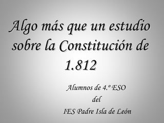 Algo más que un estudio
sobre la Constitución de
          1.812
          Alumnos de 4.º ESO
                 del
         IES Padre Isla de León
 
