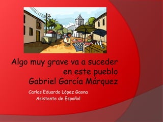 Algo muy grave va a suceder
en este pueblo
Gabriel García Márquez
Carlos Eduardo López Gaona
Asistente de Español
 