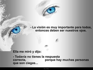 - La visión es muy importante para todos,
                entonces deben ser nuestros ojos.




Ella me miró y dijo:
- Todavía no tienes la respuesta
correcta,              porque hay muchas personas
que son ciegas...
                       Ria Slides
 