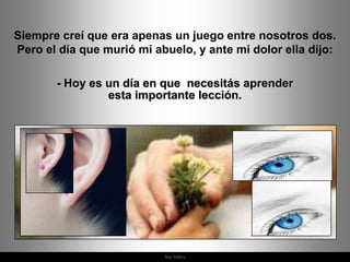 Siempre creí que era apenas un juego entre nosotros dos.
Pero el día que murió mi abuelo, y ante mi dolor ella dijo:

       - Hoy es un día en que necesitás aprender
                esta importante lección.




                           Ria Slides
 