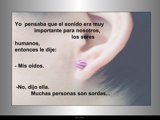 Yo  pensaba que el sonido era muy  importante para nosotros,  los seres humanos,  entonces le dije:  - Mis oídos. -No, dijo ella.  Muchas personas son sordas...  